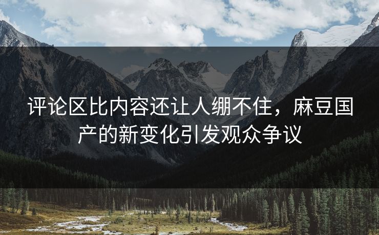 评论区比内容还让人绷不住，麻豆国产的新变化引发观众争议  第1张