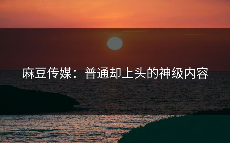 麻豆传媒:普通却上头的神级内容 第1张 麻豆传媒:普通却上头的神级内容 第1张