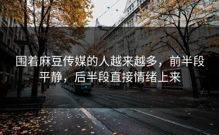 围着麻豆传媒的人越来越多，前半段平静，后半段直接情绪上来  第1张