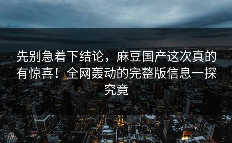 先别急着下结论，麻豆国产这次真的有惊喜！全网轰动的完整版信息一探究竟  第1张