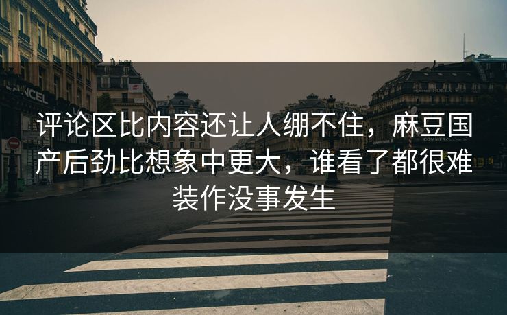 评论区比内容还让人绷不住，麻豆国产后劲比想象中更大，谁看了都很难装作没事发生  第1张
