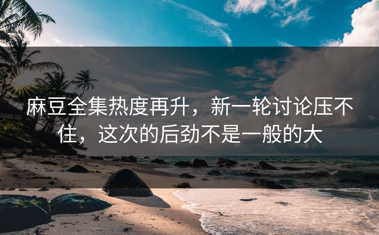 麻豆全集热度再升，新一轮讨论压不住，这次的后劲不是一般的大  第1张