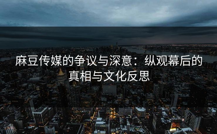 麻豆传媒的争议与深意：纵观幕后的真相与文化反思  第1张