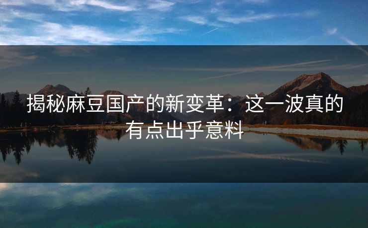 揭秘麻豆国产的新变革：这一波真的有点出乎意料